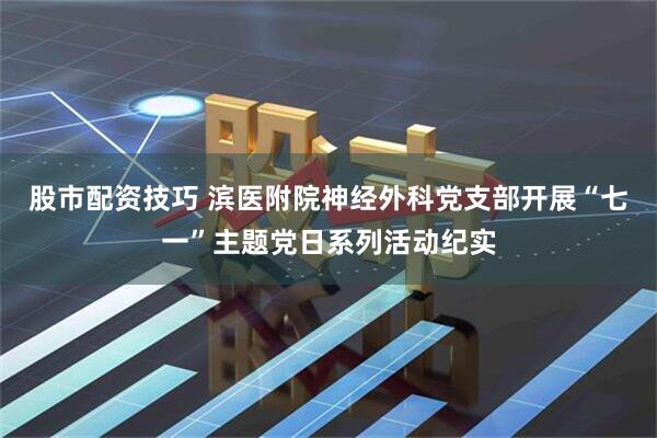 股市配资技巧 滨医附院神经外科党支部开展“七一”主题党日系列活动纪实