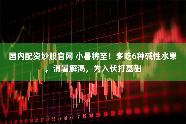国内配资炒股官网 小暑将至！多吃6种碱性水果，消暑解渴，为入伏打基础