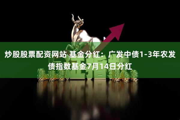 炒股股票配资网站 基金分红：广发中债1-3年农发债指数基金7月14日分红