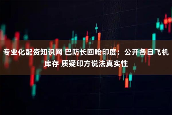 专业化配资知识网 巴防长回呛印度：公开各自飞机库存 质疑印方说法真实性
