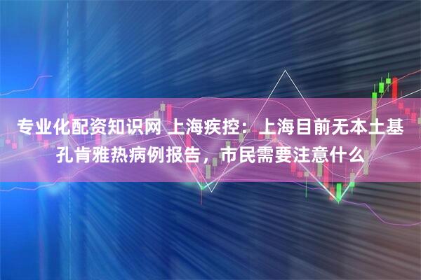 专业化配资知识网 上海疾控：上海目前无本土基孔肯雅热病例报告，市民需要注意什么