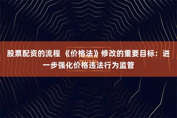 股票配资的流程 《价格法》修改的重要目标：进一步强化价格违法行为监管