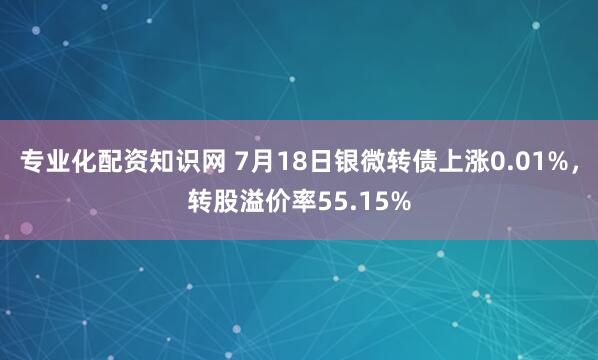 专业化配资知识网 7月18日银微转债上涨0.01%，转股溢价率55.15%