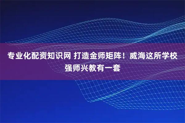 专业化配资知识网 打造金师矩阵！威海这所学校强师兴教有一套