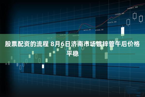 股票配资的流程 8月6日济南市场镀锌管午后价格平稳