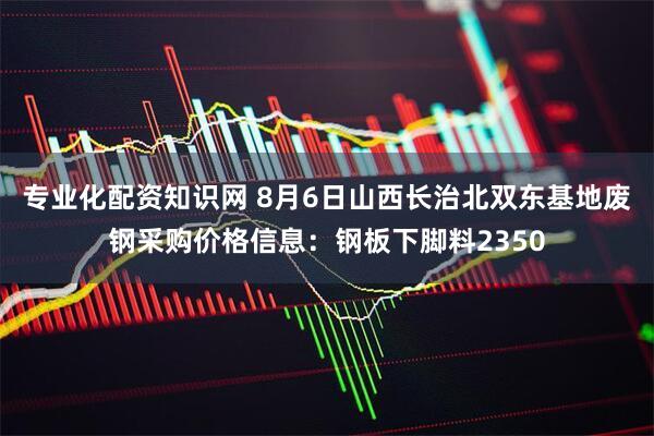 专业化配资知识网 8月6日山西长治北双东基地废钢采购价格信息：钢板下脚料2350
