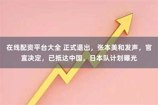 在线配资平台大全 正式退出，张本美和发声，官宣决定，已抵达中国，日本队计划曝光