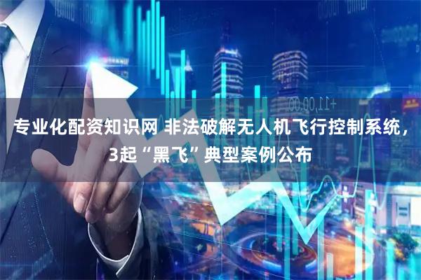 专业化配资知识网 非法破解无人机飞行控制系统，3起“黑飞”典型案例公布