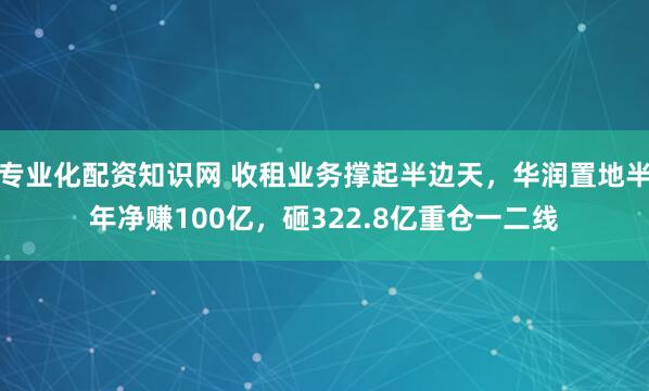 专业化配资知识网 收租业务撑起半边天，华润置地半年净赚100亿，砸322.8亿重仓一二线