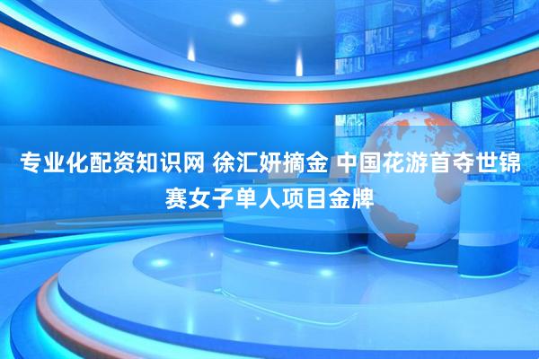 专业化配资知识网 徐汇妍摘金 中国花游首夺世锦赛女子单人项目金牌