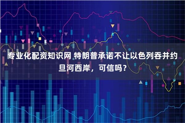专业化配资知识网 特朗普承诺不让以色列吞并约旦河西岸，可信吗？