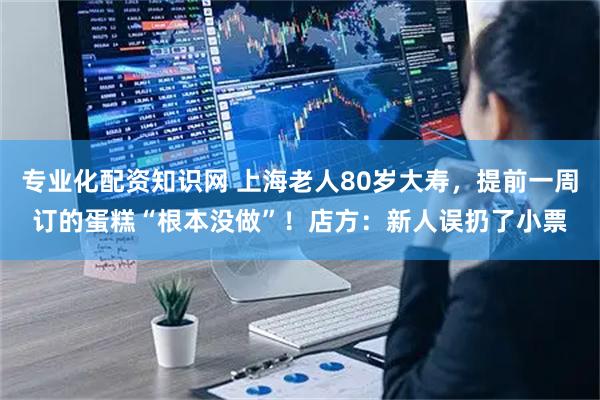专业化配资知识网 上海老人80岁大寿，提前一周订的蛋糕“根本没做”！店方：新人误扔了小票