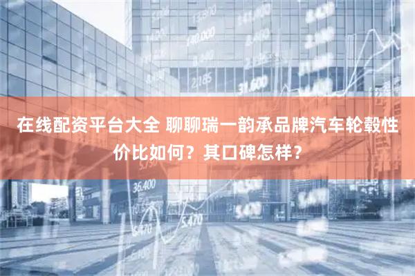 在线配资平台大全 聊聊瑞一韵承品牌汽车轮毂性价比如何？其口碑怎样？