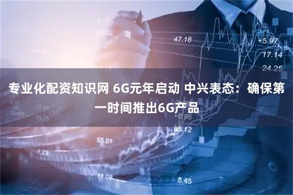 专业化配资知识网 6G元年启动 中兴表态：确保第一时间推出6G产品