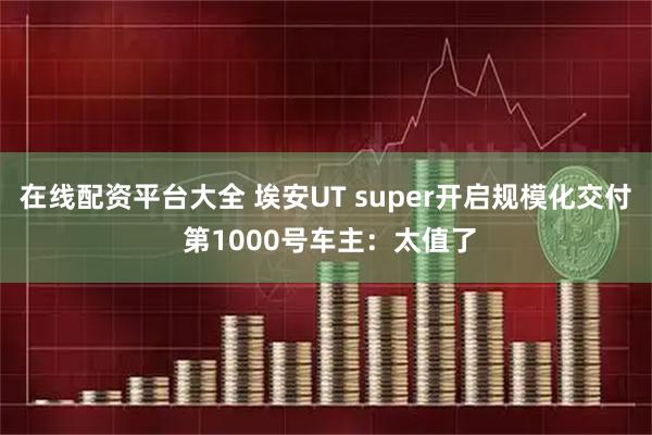 在线配资平台大全 埃安UT super开启规模化交付 第1000号车主：太值了
