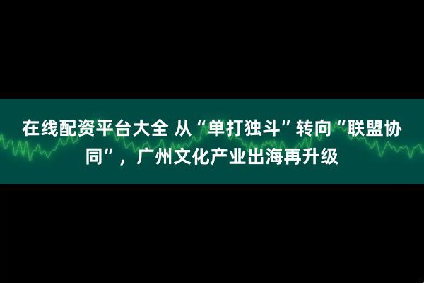 在线配资平台大全 从“单打独斗”转向“联盟协同”，广州文化产业出海再升级