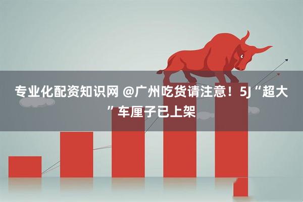 专业化配资知识网 @广州吃货请注意！5J“超大”车厘子已上架