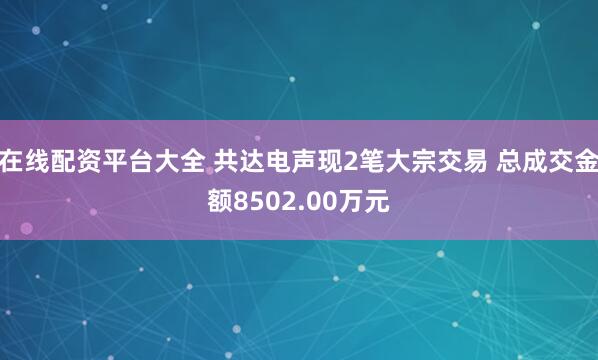 在线配资平台大全 共达电声现2笔大宗交易 总成交金额8502.00万元