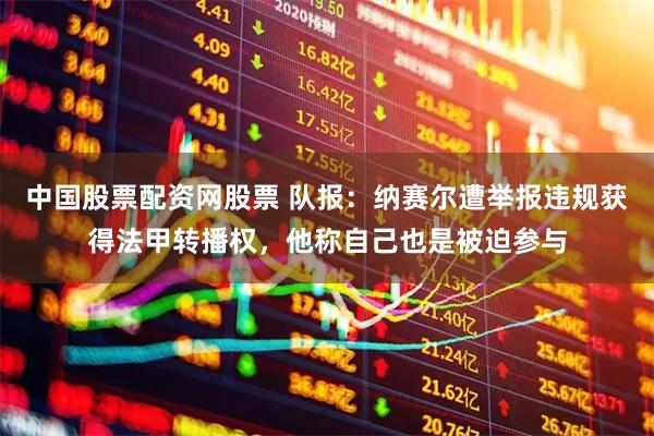 中国股票配资网股票 队报：纳赛尔遭举报违规获得法甲转播权，他称自己也是被迫参与