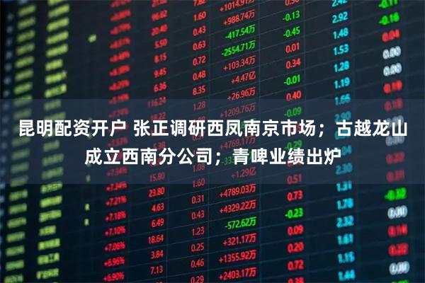 昆明配资开户 张正调研西凤南京市场；古越龙山成立西南分公司；青啤业绩出炉