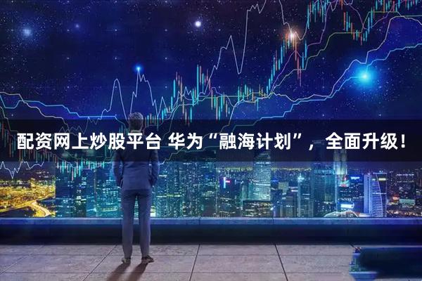 配资网上炒股平台 华为“融海计划”，全面升级！