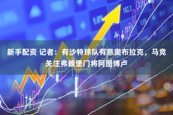 新手配资 记者：有沙特球队有意奥布拉克，马竞关注弗赖堡门将阿图博卢